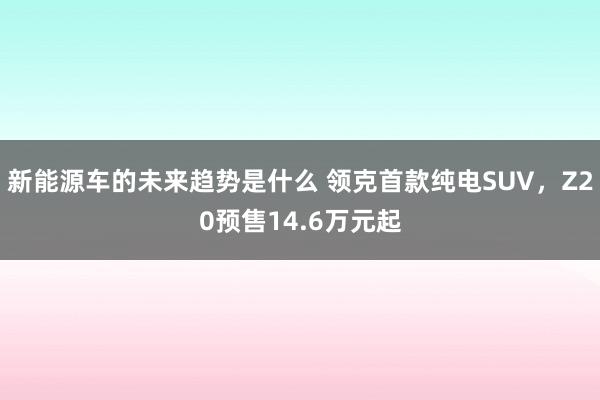 新能源车的未来趋势是什么 领克首款纯电SUV，Z20预售14.6万元起