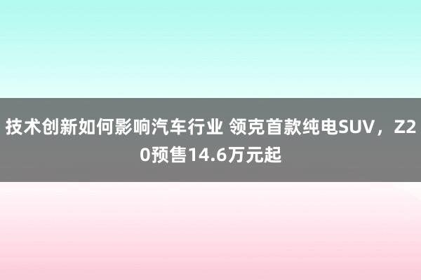 技术创新如何影响汽车行业 领克首款纯电SUV，Z20预售14.6万元起