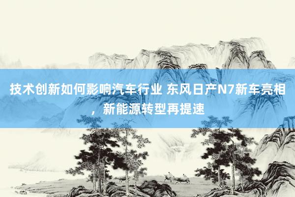 技术创新如何影响汽车行业 东风日产N7新车亮相，新能源转型再提速