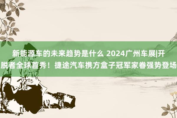 新能源车的未来趋势是什么 2024广州车展|开脱者全球首秀！