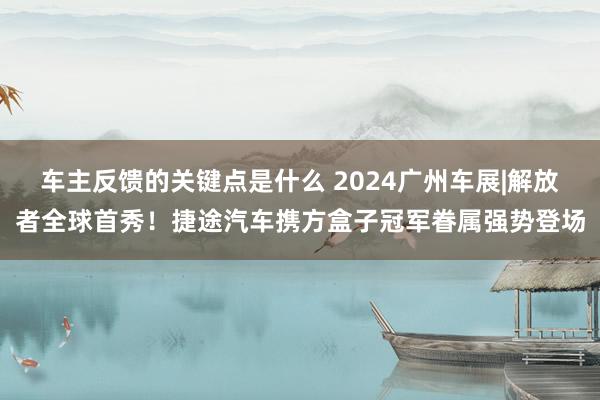 车主反馈的关键点是什么 2024广州车展|解放者全球首秀！捷