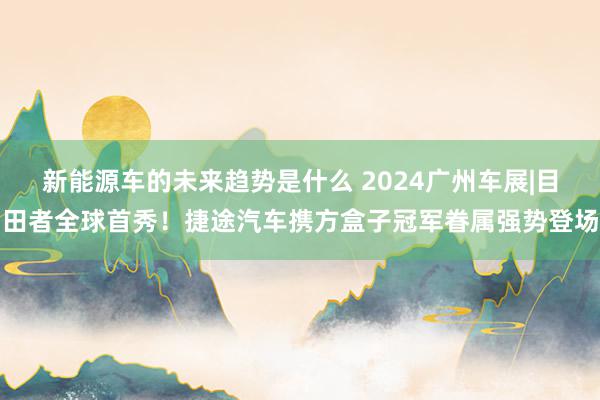 新能源车的未来趋势是什么 2024广州车展|目田者全球首秀！捷途汽车携方盒子冠军眷属强势登场