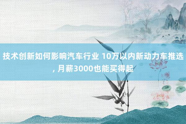 技术创新如何影响汽车行业 10万以内新动力车推选, 月薪30