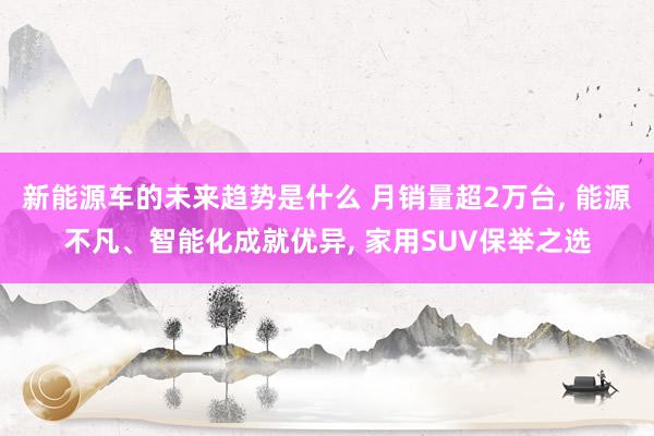 新能源车的未来趋势是什么 月销量超2万台, 能源不凡、智能化