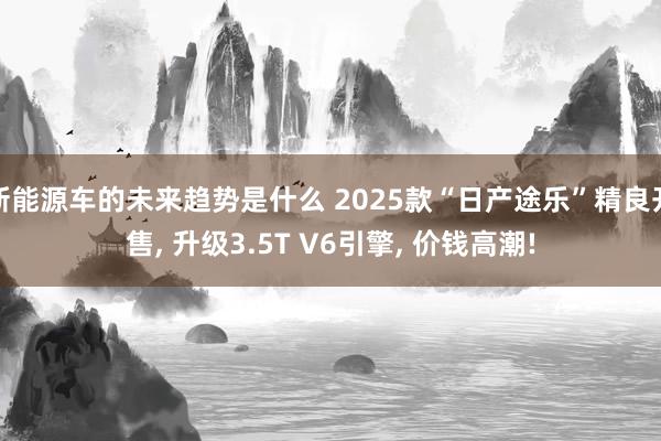 新能源车的未来趋势是什么 2025款“日产途乐”精良开售, 