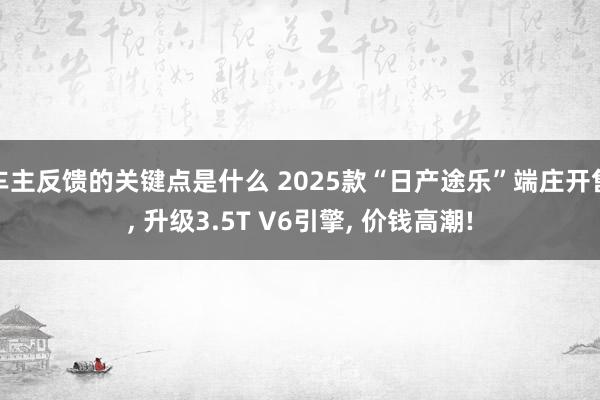 车主反馈的关键点是什么 2025款“日产途乐”端庄开售, 升