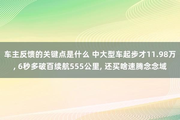 车主反馈的关键点是什么 中大型车起步才11.98万, 6秒多破百续航555公里, 还买啥速腾念念域