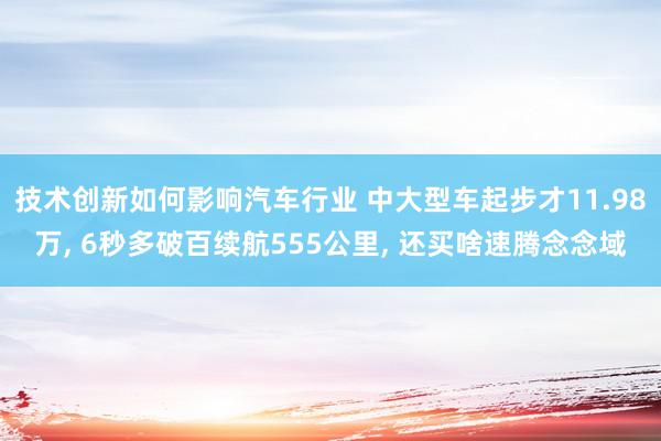 技术创新如何影响汽车行业 中大型车起步才11.98万, 6秒多破百续航555公里, 还买啥速腾念念域