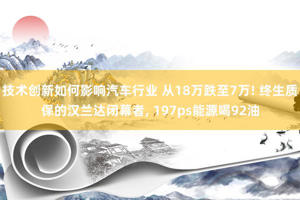 技术创新如何影响汽车行业 从18万跌至7万! 终生质保的汉兰达闭幕者, 197ps能源喝92油