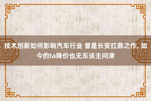 技术创新如何影响汽车行业 曾是长安扛鼎之作, 如今的ta降价也无东谈主问津