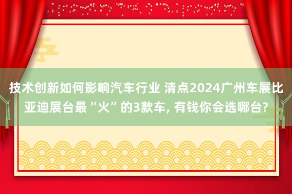 技术创新如何影响汽车行业 清点2024广州车展比亚迪展台最“火”的3款车, 有钱你会选哪台?