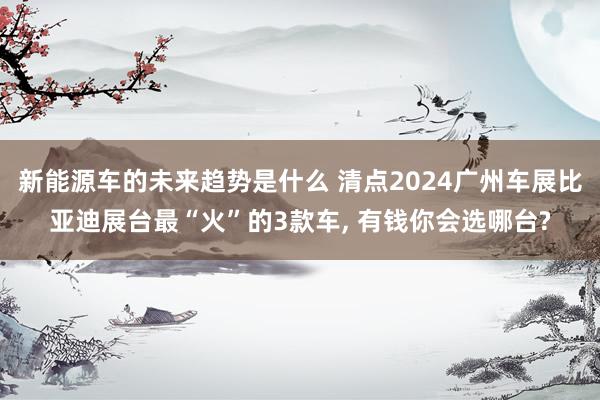 新能源车的未来趋势是什么 清点2024广州车展比亚迪展台最“火”的3款车, 有钱你会选哪台?