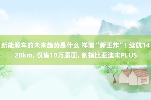 新能源车的未来趋势是什么 祥瑞“新王炸”! 续航1420km, 仅售10万露面, 剑指比亚迪宋PLUS