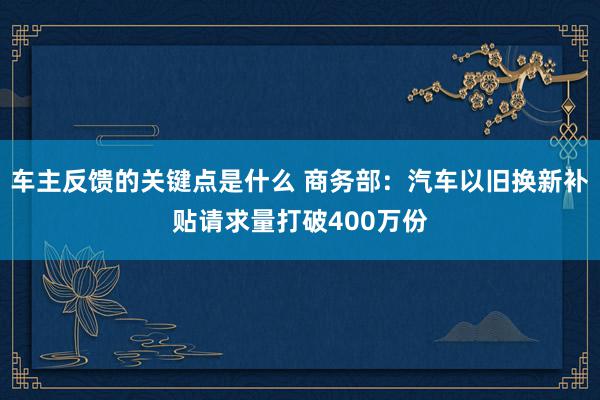 车主反馈的关键点是什么 商务部：汽车以旧换新补贴请求量打破400万份