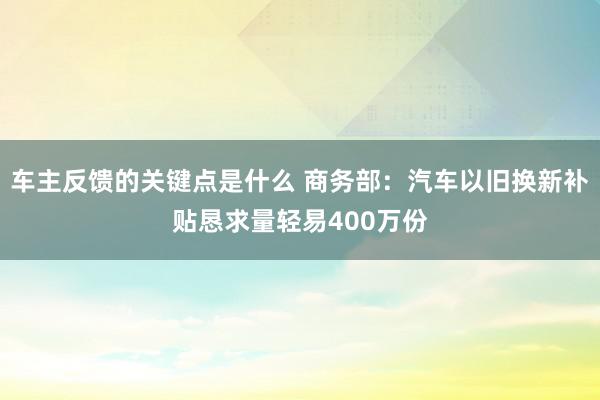 车主反馈的关键点是什么 商务部：汽车以旧换新补贴恳求量轻易400万份