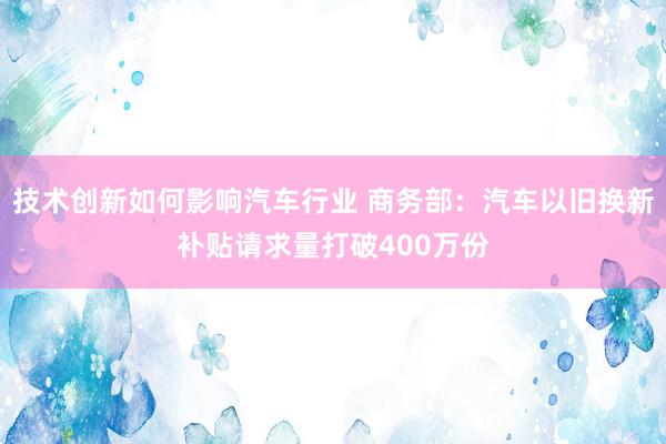 技术创新如何影响汽车行业 商务部：汽车以旧换新补贴请求量打破400万份