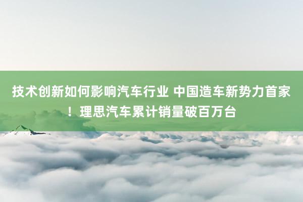 技术创新如何影响汽车行业 中国造车新势力首家！理思汽车累计销量破百万台