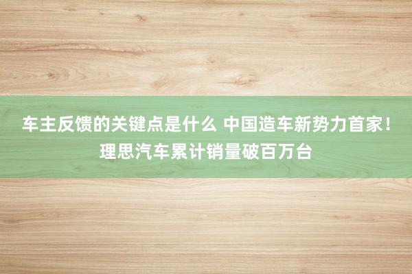 车主反馈的关键点是什么 中国造车新势力首家！理思汽车累计销量破百万台