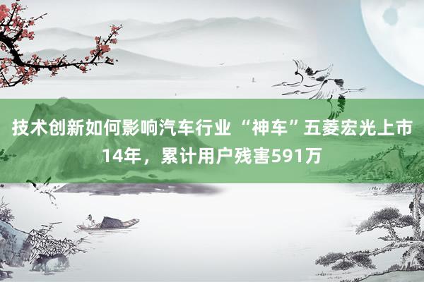 技术创新如何影响汽车行业 “神车”五菱宏光上市14年，累计用户残害591万