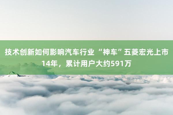 技术创新如何影响汽车行业 “神车”五菱宏光上市14年，累计用户大约591万