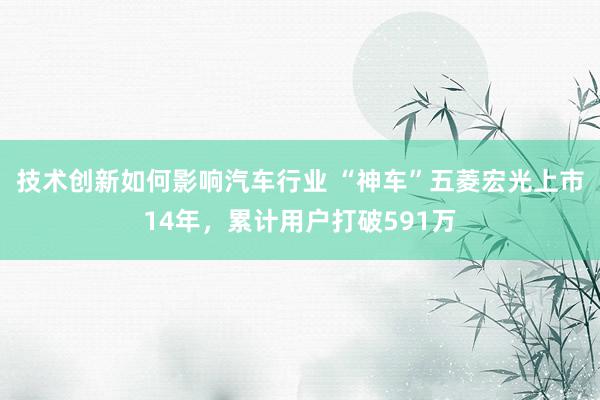 技术创新如何影响汽车行业 “神车”五菱宏光上市14年，累计用户打破591万