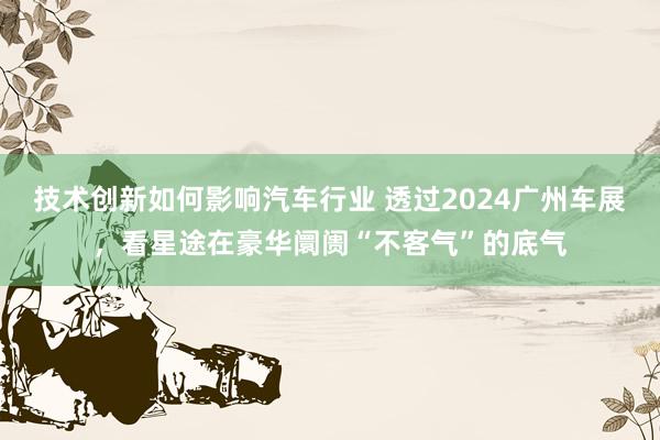 技术创新如何影响汽车行业 透过2024广州车展，看星途在豪华阛阓“不客气”的底气