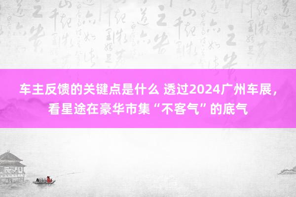 车主反馈的关键点是什么 透过2024广州车展，看星途在豪华市集“不客气”的底气