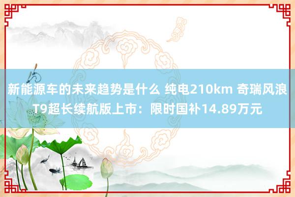 新能源车的未来趋势是什么 纯电210km 奇瑞风浪T9超长续航版上市：限时国补14.89万元