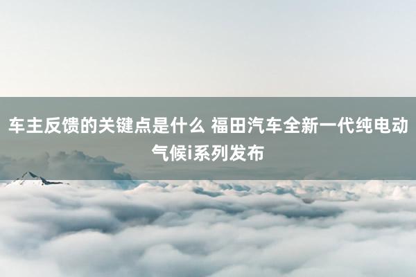 车主反馈的关键点是什么 福田汽车全新一代纯电动气候i系列发布