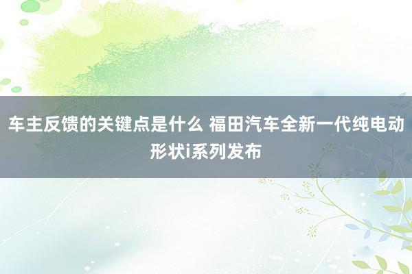 车主反馈的关键点是什么 福田汽车全新一代纯电动形状i系列发布