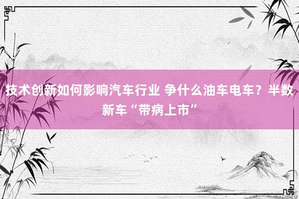 技术创新如何影响汽车行业 争什么油车电车？半数新车“带病上市”