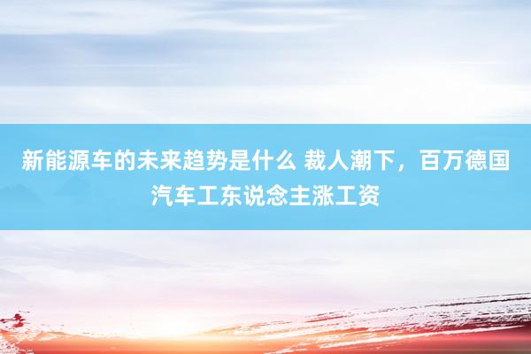 新能源车的未来趋势是什么 裁人潮下，百万德国汽车工东说念主涨工资