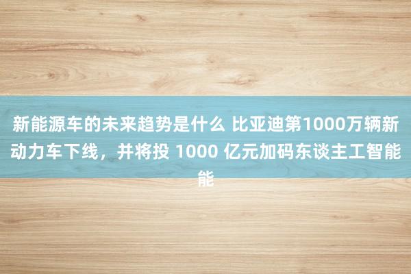 新能源车的未来趋势是什么 比亚迪第1000万辆新动力车下线，