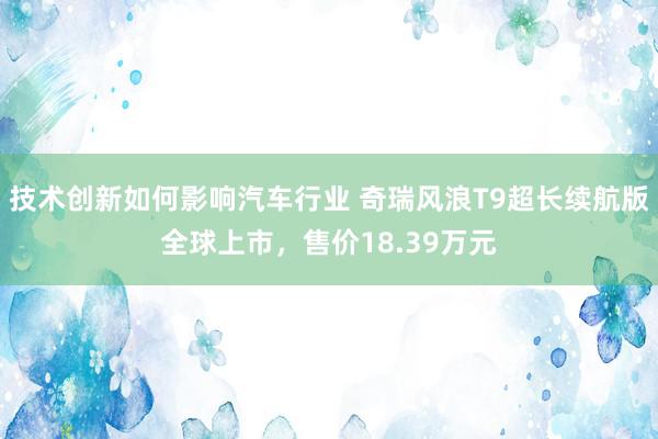 技术创新如何影响汽车行业 奇瑞风浪T9超长续航版全球上市，售