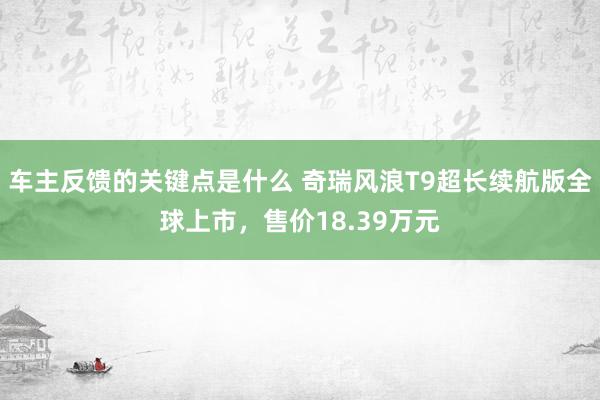 车主反馈的关键点是什么 奇瑞风浪T9超长续航版全球上市，售价