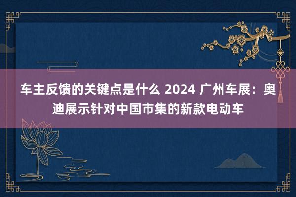 车主反馈的关键点是什么 2024 广州车展：奥迪展示针对中国