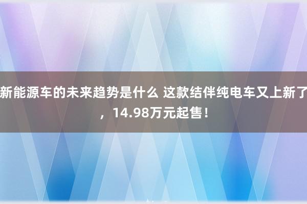 新能源车的未来趋势是什么 这款结伴纯电车又上新了，14.98