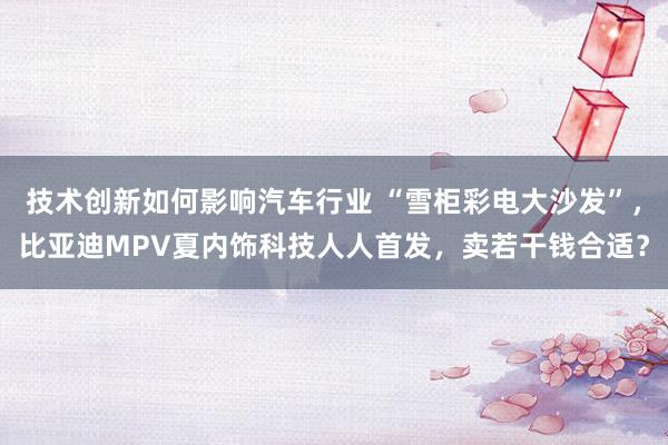 技术创新如何影响汽车行业 “雪柜彩电大沙发”，比亚迪MPV夏