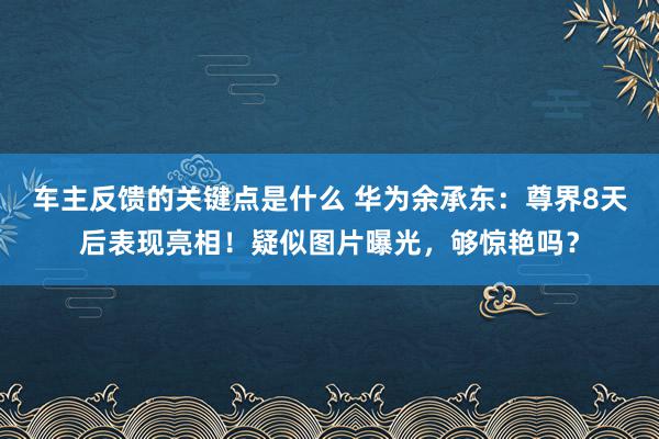 车主反馈的关键点是什么 华为余承东：尊界8天后表现亮相！疑似图片曝光，够惊艳吗？