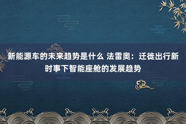 新能源车的未来趋势是什么 法雷奥：迁徙出行新时事下智能座舱的发展趋势