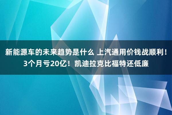 新能源车的未来趋势是什么 上汽通用价钱战顺利！3个月亏20亿！凯迪拉克比福特还低廉