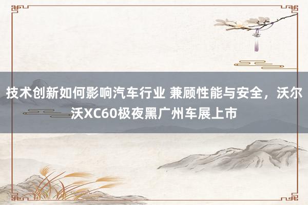 技术创新如何影响汽车行业 兼顾性能与安全，沃尔沃XC60极夜黑广州车展上市