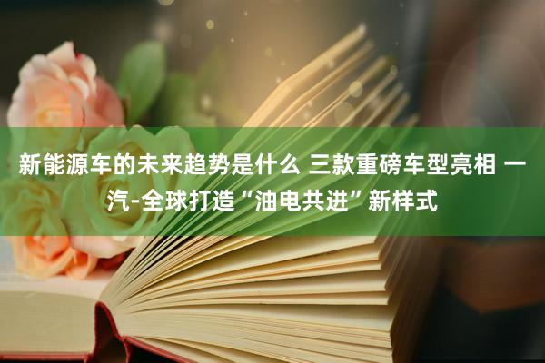 新能源车的未来趋势是什么 三款重磅车型亮相 一汽-全球打造“