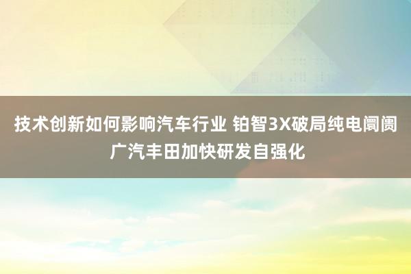 技术创新如何影响汽车行业 铂智3X破局纯电阛阓 广汽丰田加快