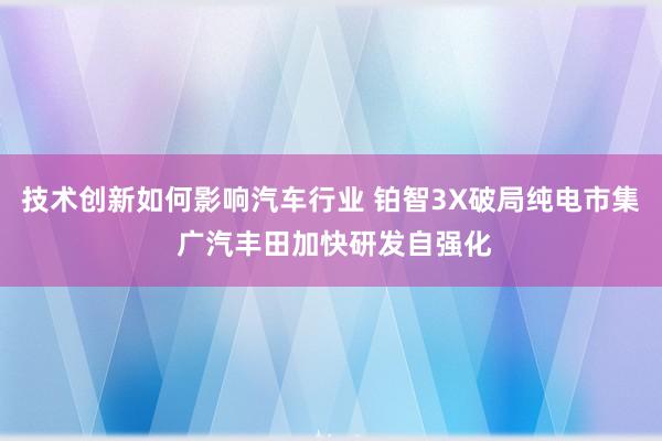 技术创新如何影响汽车行业 铂智3X破局纯电市集 广汽丰田加快研发自强化