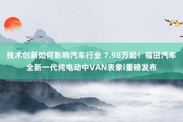 技术创新如何影响汽车行业 7.98万起！福田汽车全新一代纯电动中VAN表象i重磅发布