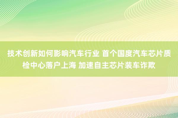 技术创新如何影响汽车行业 首个国度汽车芯片质检中心落户上海 加速自主芯片装车诈欺