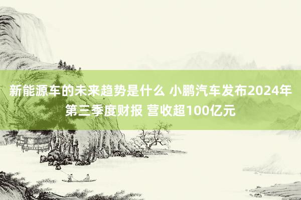 新能源车的未来趋势是什么 小鹏汽车发布2024年第三季度财报 营收超100亿元