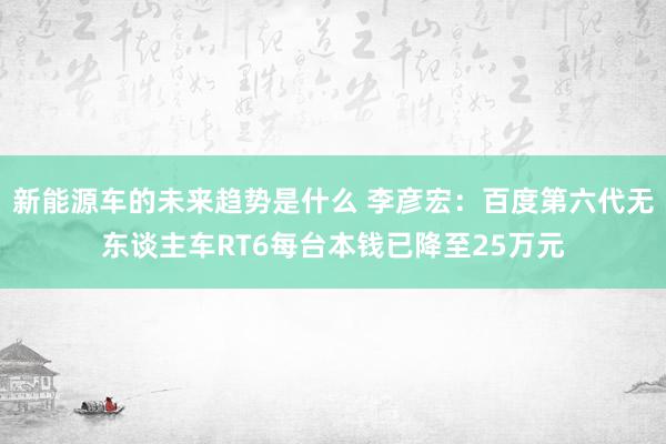 新能源车的未来趋势是什么 李彦宏：百度第六代无东谈主车RT6