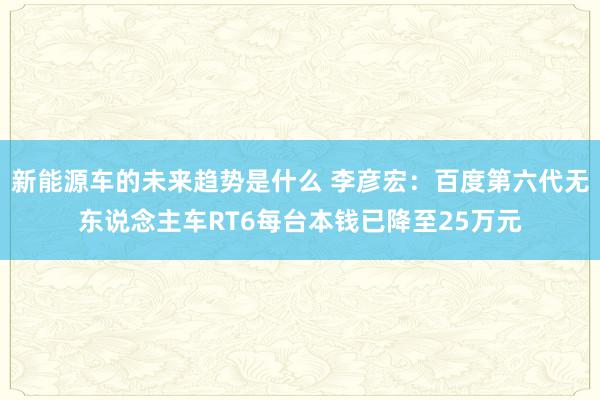 新能源车的未来趋势是什么 李彦宏：百度第六代无东说念主车RT